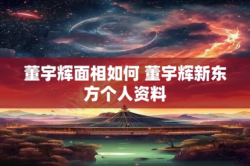 董宇辉面相如何 董宇辉新东方个人资料