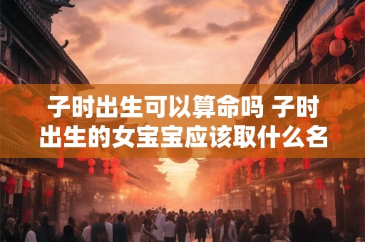 子时出生可以算命吗 子时出生的女宝宝应该取什么名字呢