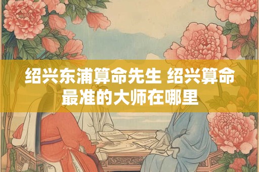 绍兴东浦算命先生 绍兴算命最准的大师在哪里