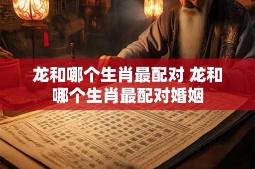 龙和哪个生肖最配对 龙和哪个生肖最配对婚姻
