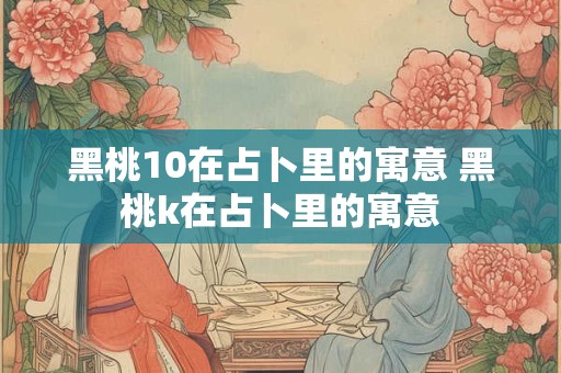 详细阅读:黑桃10在占卜里的寓意 黑桃k在占卜里的寓意 黑桃10在占卜里的寓意 黑桃k在占卜里的寓意
