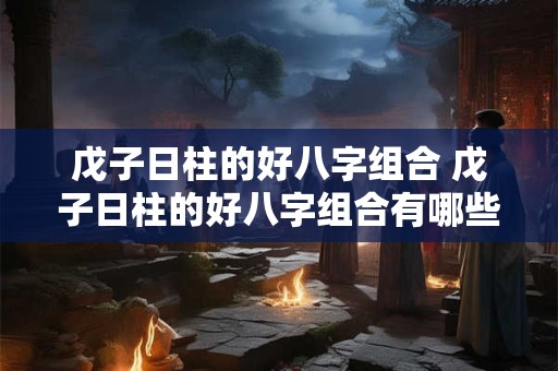 戊子日柱的好八字组合 戊子日柱的好八字组合有哪些