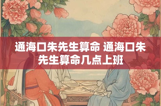 通海口朱先生算命 通海口朱先生算命几点上班