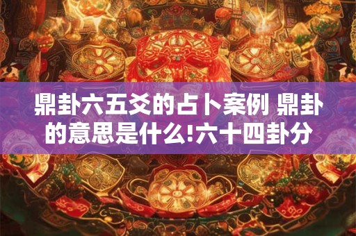 鼎卦六五爻的占卜案例 鼎卦的意思是什么!六十四卦分别叫什么