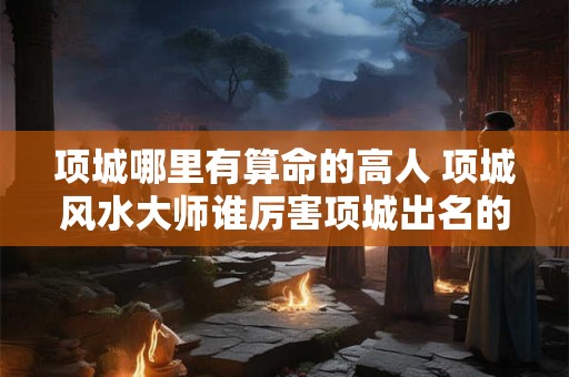 项城哪里有算命的高人 项城风水大师谁厉害项城出名的风水大师是谁