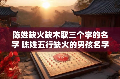 陈姓缺火缺木取三个字的名字 陈姓五行缺火的男孩名字大全