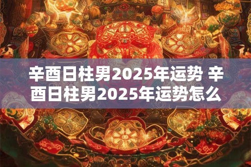 辛酉日柱男2025年运势 辛酉日柱男2025年运势怎么样