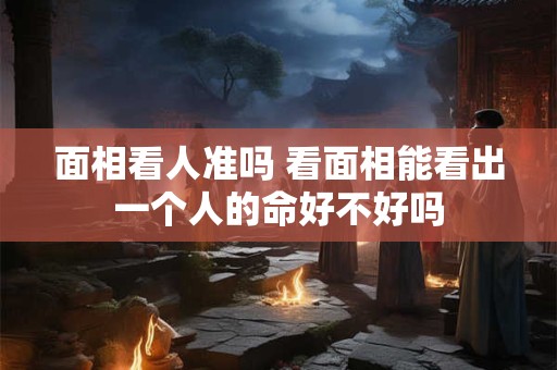 面相看人准吗 看面相能看出一个人的命好不好吗