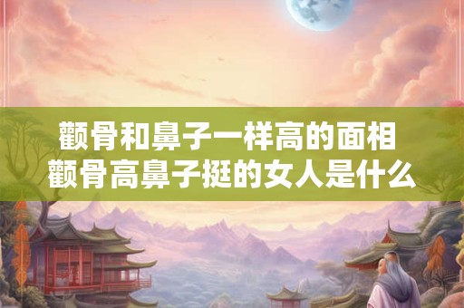 颧骨和鼻子一样高的面相 颧骨高鼻子挺的女人是什么面相