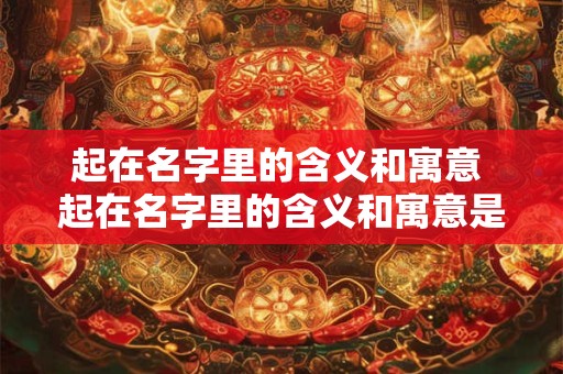 起在名字里的含义和寓意 起在名字里的含义和寓意是什么