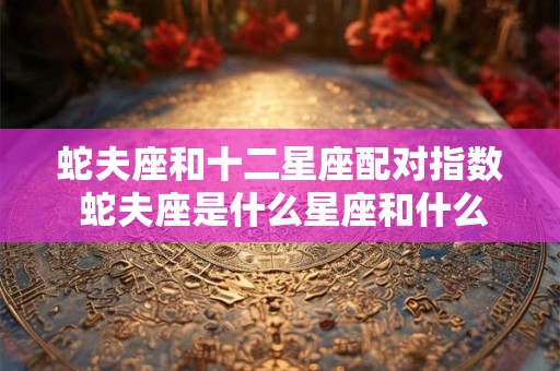 蛇夫座和十二星座配对指数 蛇夫座是什么星座和什么星座合体的