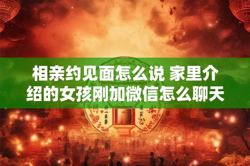 相亲约见面怎么说 家里介绍的女孩刚加微信怎么聊天