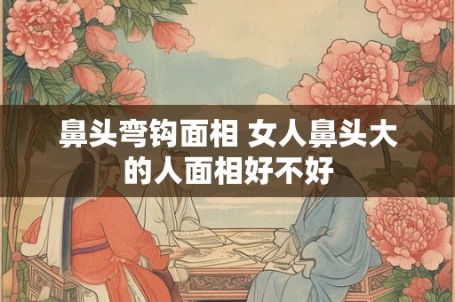 鼻头弯钩面相 女人鼻头大的人面相好不好