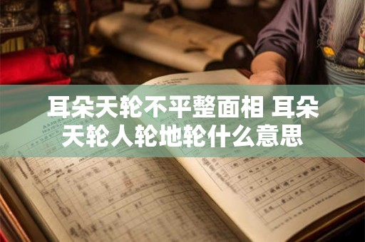 耳朵天轮不平整面相 耳朵天轮人轮地轮什么意思