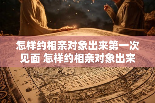 怎样约相亲对象出来第一次见面 怎样约相亲对象出来第一次见面吃饭