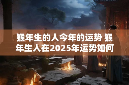 猴年生的人今年的运势 猴年生人在2025年运势如何