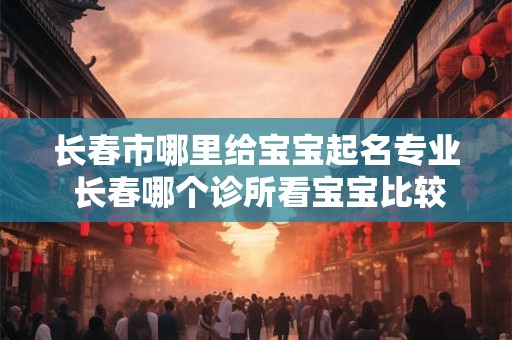 长春市哪里给宝宝起名专业 长春哪个诊所看宝宝比较好