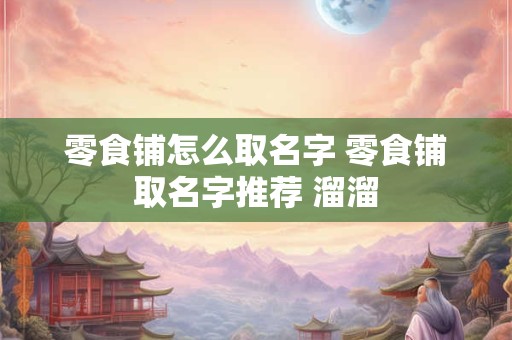 零食铺怎么取名字 零食铺取名字推荐 溜溜