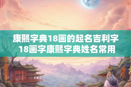康熙字典18画的起名吉利字 18画字康熙字典姓名常用字的笔画五行及字义