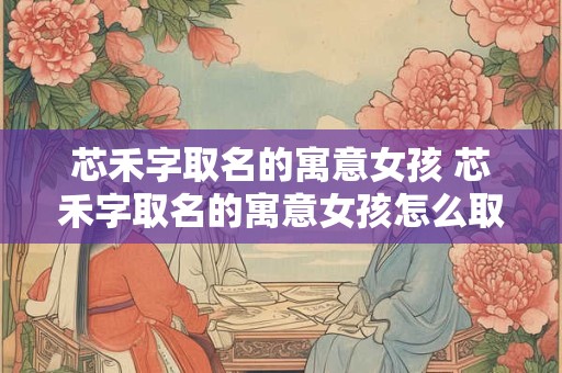芯禾字取名的寓意女孩 芯禾字取名的寓意女孩怎么取