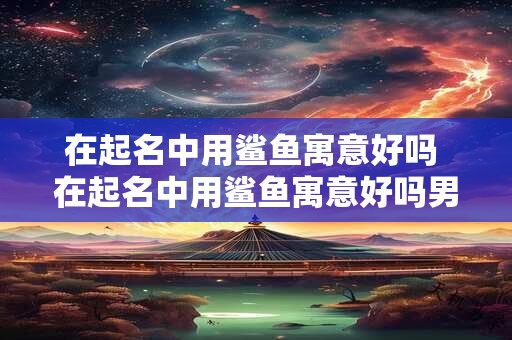 在起名中用鲨鱼寓意好吗 在起名中用鲨鱼寓意好吗男孩