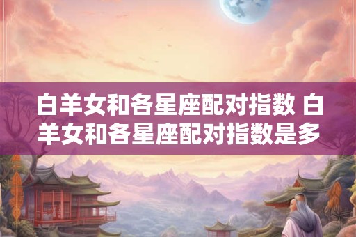 白羊女和各星座配对指数 白羊女和各星座配对指数是多少 白羊女和各星座配对指数 白羊女和各星座配对指数是多少