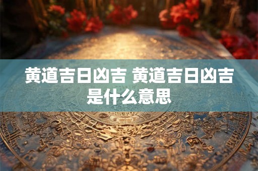黄道吉日凶吉 黄道吉日凶吉是什么意思 黄道吉日凶吉 黄道吉日凶吉是什么意思