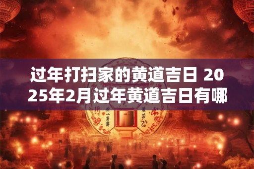 过年打扫家的黄道吉日 2025年2月过年黄道吉日有哪些