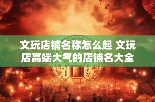 文玩店铺名称怎么起 文玩店高端大气的店铺名大全
