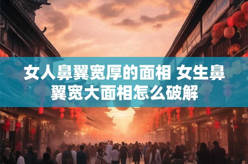 女人鼻翼宽厚的面相 女生鼻翼宽大面相怎么破解