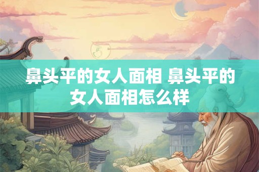 鼻头平的女人面相 鼻头平的女人面相怎么样