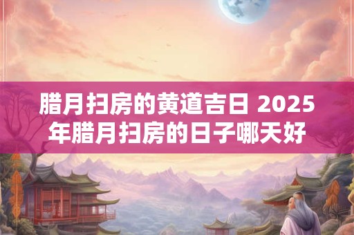 腊月扫房的黄道吉日 2025年腊月扫房的日子哪天好