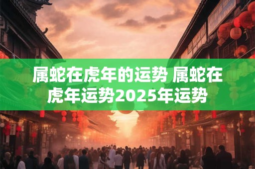 属蛇在虎年的运势 属蛇在虎年运势2025年运势