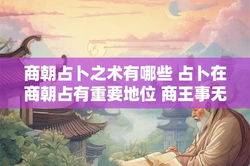 商朝占卜之术有哪些 占卜在商朝占有重要地位 商王事无大小