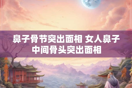 鼻子骨节突出面相 女人鼻子中间骨头突出面相