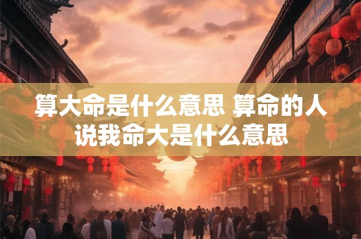 算大命是什么意思 算命的人说我命大是什么意思
