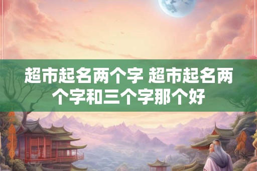 超市起名两个字 超市起名两个字和三个字那个好
