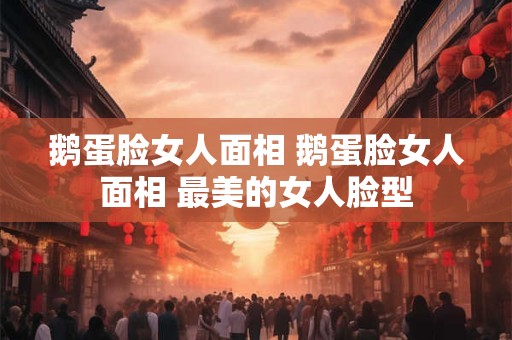 鹅蛋脸女人面相 鹅蛋脸女人面相 最美的女人脸型