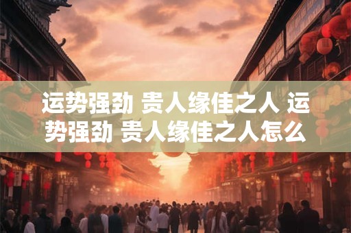 运势强劲 贵人缘佳之人 运势强劲 贵人缘佳之人怎么形容