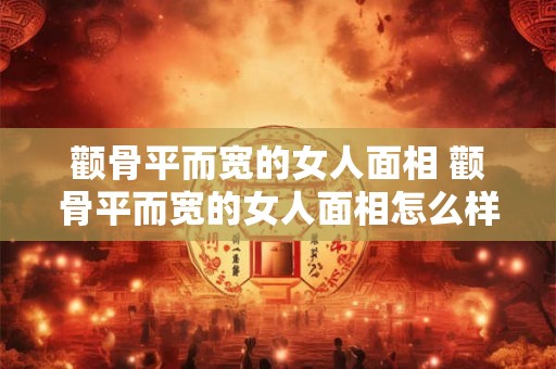 颧骨平而宽的女人面相 颧骨平而宽的女人面相怎么样