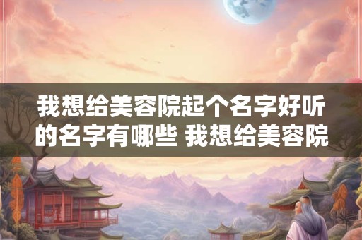 我想给美容院起个名字好听的名字有哪些 我想给美容院起个名字好听的名字有哪些女生