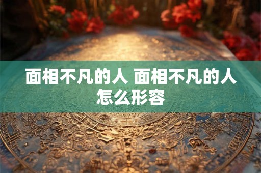 面相不凡的人 面相不凡的人怎么形容