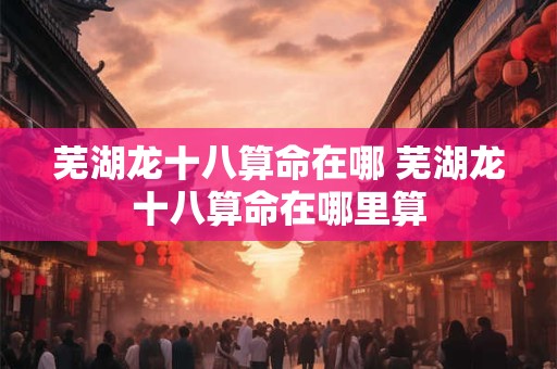 芜湖龙十八算命在哪 芜湖龙十八算命在哪里算