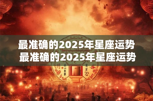 最准确的2025年星座运势 最准确的2025年星座运势完整版