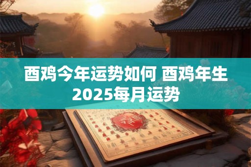 酉鸡今年运势如何 酉鸡年生2025每月运势