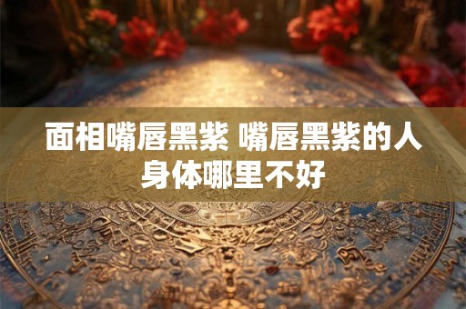 面相嘴唇黑紫 嘴唇黑紫的人身体哪里不好