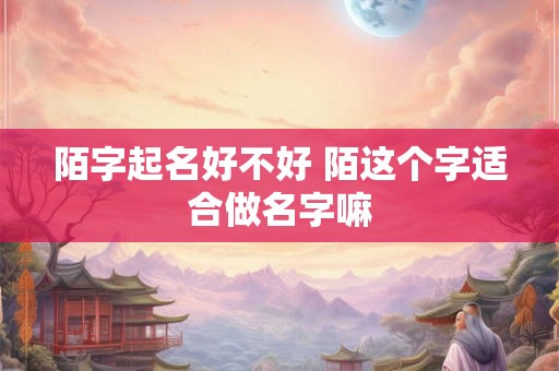 陌字起名好不好 陌这个字适合做名字嘛