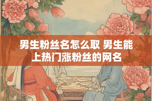 男生粉丝名怎么取 男生能上热门涨粉丝的网名