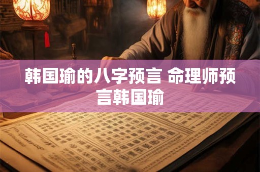韩国瑜的八字预言 命理师预言韩国瑜