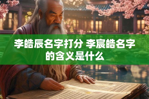 李皓辰名字打分 李宸皓名字的含义是什么